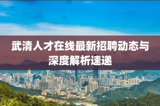 武清人才在線最新招聘動態(tài)與深度解析速遞