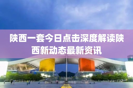 陜西一套今日點擊深度解讀陜西新動態(tài)最新資訊