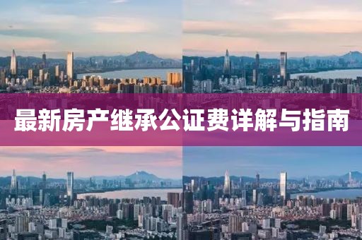 最新房產(chǎn)繼承公證費(fèi)詳解與指南