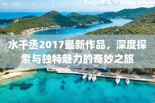 水千丞2017最新作品，深度探索與獨特魅力的奇妙之旅