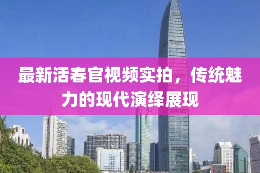 最新活春官視頻實(shí)拍，傳統(tǒng)魅力的現(xiàn)代演繹展現(xiàn)