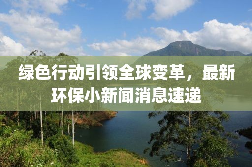 綠色行動(dòng)引領(lǐng)全球變革，最新環(huán)保小新聞消息速遞