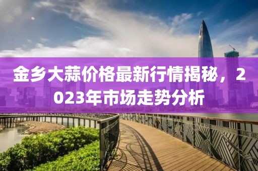 金鄉(xiāng)大蒜價格最新行情揭秘，2023年市場走勢分析