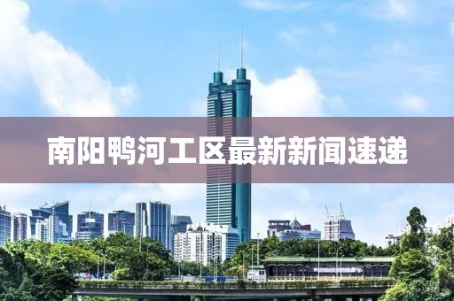 南陽(yáng)鴨河工區(qū)最新新聞速遞