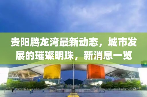 貴陽騰龍灣最新動(dòng)態(tài)，城市發(fā)展的璀璨明珠，新消息一覽