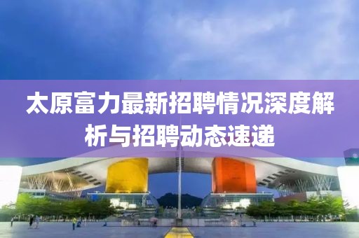 太原富力最新招聘情況深度解析與招聘動(dòng)態(tài)速遞