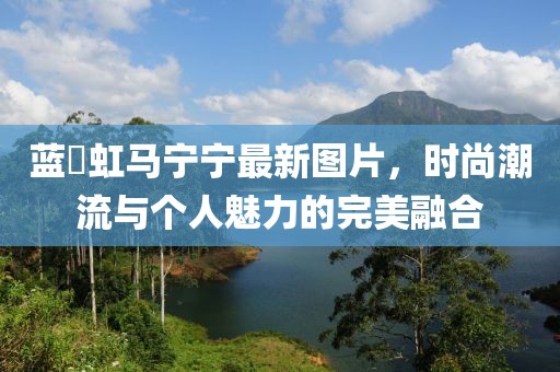藍祎虹馬寧寧最新圖片，時尚潮流與個人魅力的完美融合