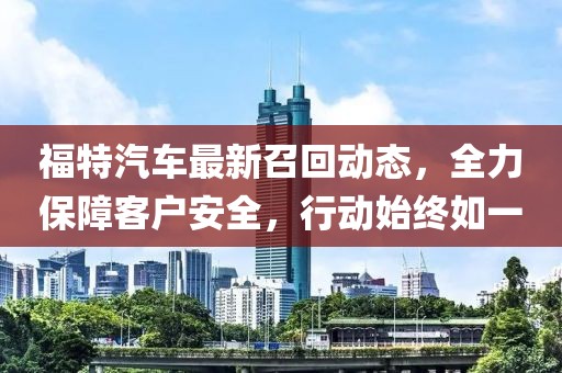 福特汽車最新召回動態(tài)，全力保障客戶安全，行動始終如一