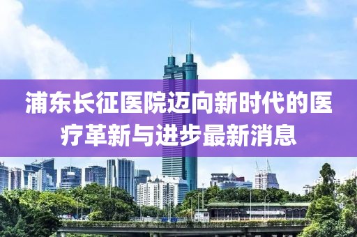 浦東長征醫(yī)院邁向新時代的醫(yī)療革新與進(jìn)步最新消息