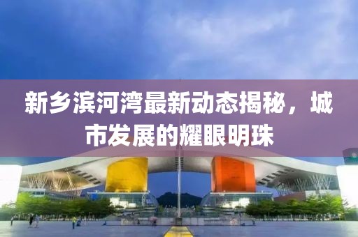 新鄉(xiāng)濱河灣最新動(dòng)態(tài)揭秘，城市發(fā)展的耀眼明珠