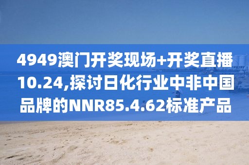 4949澳門開獎(jiǎng)現(xiàn)場(chǎng)+開獎(jiǎng)直播10.24,探討日化行業(yè)中非中國(guó)品牌的NNR85.4.62標(biāo)準(zhǔn)產(chǎn)品
