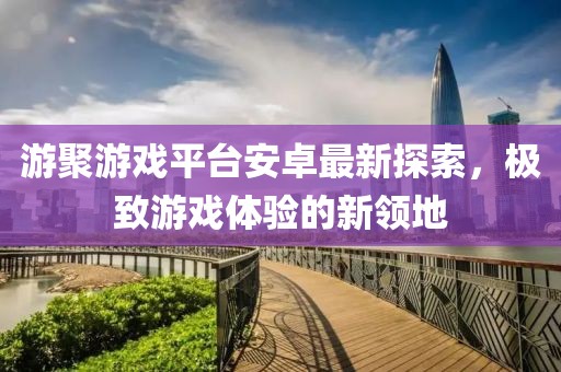游聚游戲平臺(tái)安卓最新探索，極致游戲體驗(yàn)的新領(lǐng)地