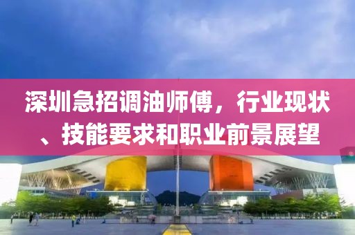 深圳急招調(diào)油師傅，行業(yè)現(xiàn)狀、技能要求和職業(yè)前景展望