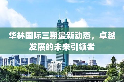 華林國際三期最新動(dòng)態(tài)，卓越發(fā)展的未來引領(lǐng)者