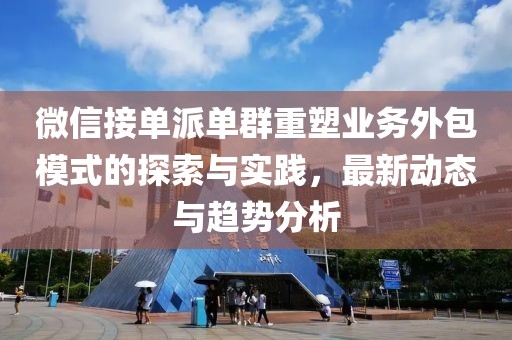 微信接單派單群重塑業(yè)務(wù)外包模式的探索與實踐，最新動態(tài)與趨勢分析