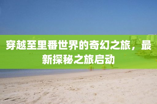 穿越至里番世界的奇幻之旅，最新探秘之旅啟動(dòng)