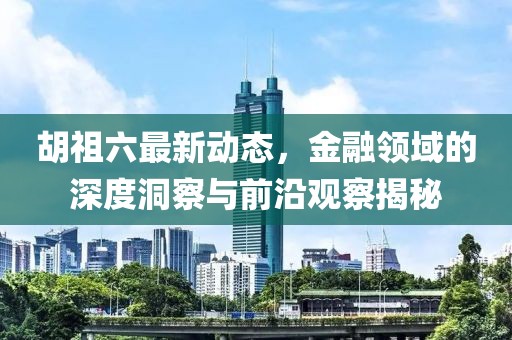 胡祖六最新動態(tài)，金融領(lǐng)域的深度洞察與前沿觀察揭秘
