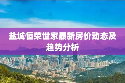 鹽城恒榮世家最新房價動態(tài)及趨勢分析