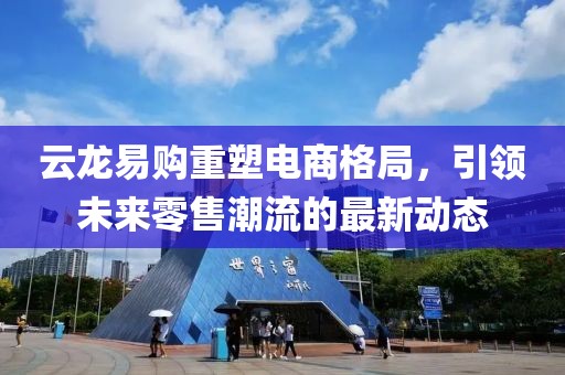 云龍易購重塑電商格局，引領(lǐng)未來零售潮流的最新動態(tài)