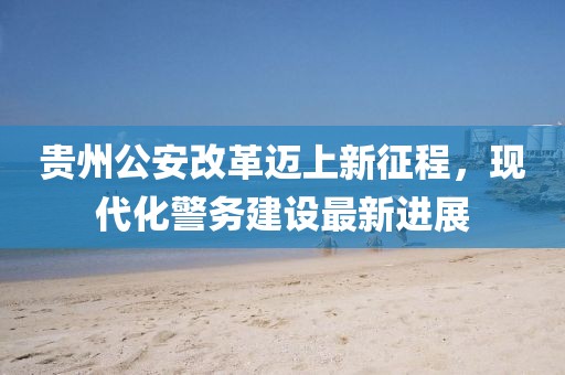 貴州公安改革邁上新征程，現(xiàn)代化警務(wù)建設(shè)最新進(jìn)展