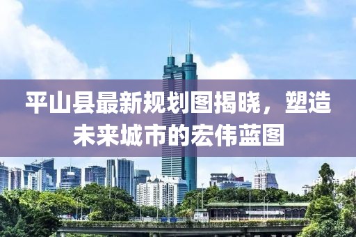 平山縣最新規(guī)劃圖揭曉，塑造未來城市的宏偉藍(lán)圖