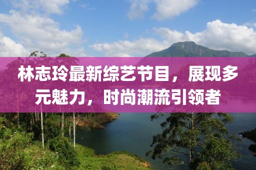 林志玲最新綜藝節(jié)目，展現(xiàn)多元魅力，時(shí)尚潮流引領(lǐng)者