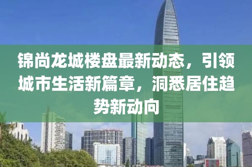 錦尚龍城樓盤(pán)最新動(dòng)態(tài)，引領(lǐng)城市生活新篇章，洞悉居住趨勢(shì)新動(dòng)向