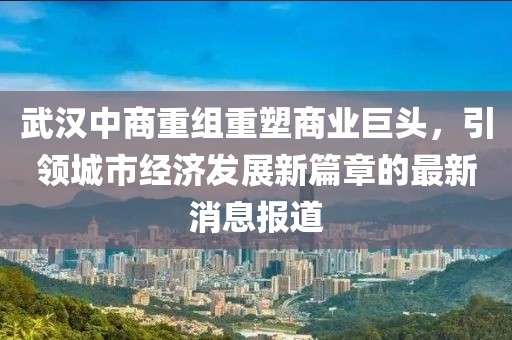 武漢中商重組重塑商業(yè)巨頭，引領(lǐng)城市經(jīng)濟(jì)發(fā)展新篇章的最新消息報(bào)道