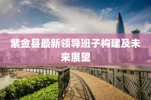 紫金縣最新領導班子構建及未來展望
