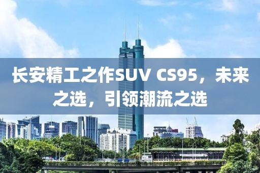 長安精工之作SUV CS95，未來之選，引領潮流之選