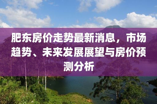 肥東房?jī)r(jià)走勢(shì)最新消息，市場(chǎng)趨勢(shì)、未來(lái)發(fā)展展望與房?jī)r(jià)預(yù)測(cè)分析