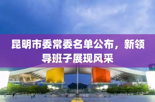 昆明市委常委名單公布，新領(lǐng)導(dǎo)班子展現(xiàn)風(fēng)采