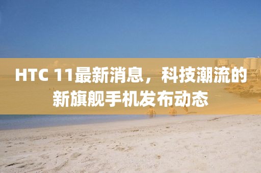 HTC 11最新消息，科技潮流的新旗艦手機(jī)發(fā)布動態(tài)