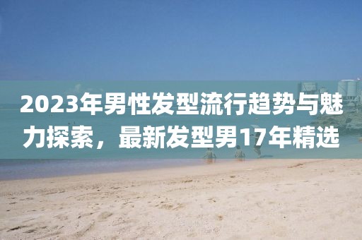 2023年男性發(fā)型流行趨勢與魅力探索，最新發(fā)型男17年精選