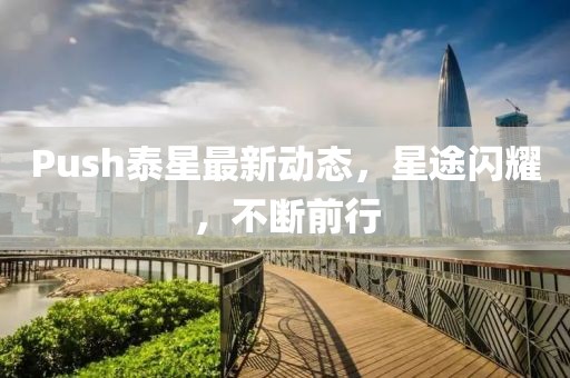 Push泰星最新動(dòng)態(tài)，星途閃耀，不斷前行