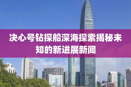 決心號(hào)鉆探船深海探索揭秘未知的新進(jìn)展新聞
