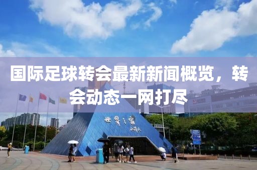 國際足球轉(zhuǎn)會最新新聞概覽，轉(zhuǎn)會動態(tài)一網(wǎng)打盡