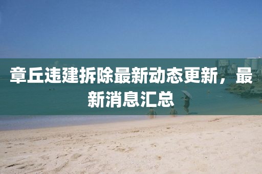 章丘違建拆除最新動態(tài)更新，最新消息匯總