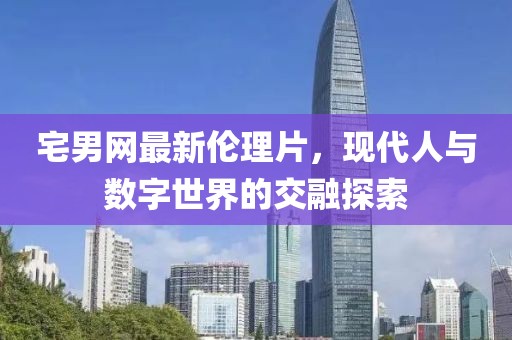 宅男網(wǎng)最新倫理片，現(xiàn)代人與數(shù)字世界的交融探索