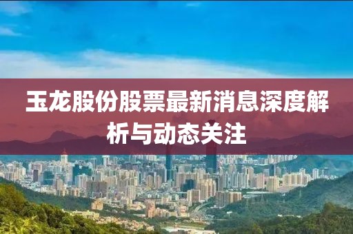 玉龍股份股票最新消息深度解析與動(dòng)態(tài)關(guān)注