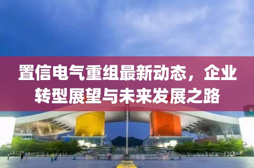 置信電氣重組最新動(dòng)態(tài)，企業(yè)轉(zhuǎn)型展望與未來(lái)發(fā)展之路