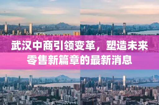 武漢中商引領(lǐng)變革，塑造未來零售新篇章的最新消息