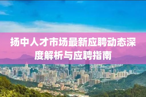 揚(yáng)中人才市場最新應(yīng)聘動態(tài)深度解析與應(yīng)聘指南
