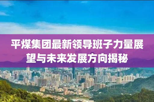 平煤集團最新領(lǐng)導班子力量展望與未來發(fā)展方向揭秘