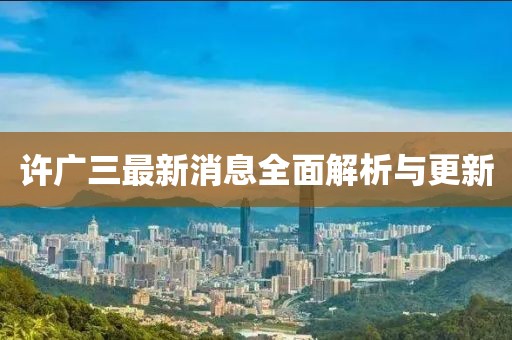 許廣三最新消息全面解析與更新
