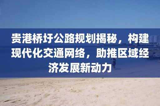 貴港橋圩公路規(guī)劃揭秘，構(gòu)建現(xiàn)代化交通網(wǎng)絡(luò)，助推區(qū)域經(jīng)濟(jì)發(fā)展新動(dòng)力