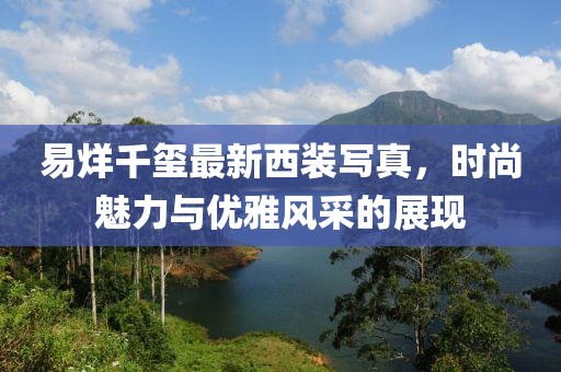 易烊千璽最新西裝寫真，時尚魅力與優(yōu)雅風采的展現(xiàn)