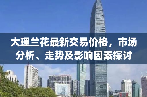 大理蘭花最新交易價(jià)格，市場(chǎng)分析、走勢(shì)及影響因素探討