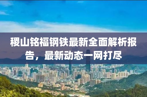 稷山銘福鋼鐵最新全面解析報(bào)告，最新動(dòng)態(tài)一網(wǎng)打盡