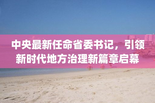 中央最新任命省委書記，引領(lǐng)新時(shí)代地方治理新篇章啟幕